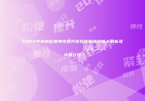 2025年皮肤松弛弹性提升紧致医院排名前十解析及详细介绍