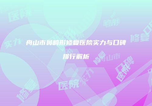 舟山市鼻畸形修复医院实力与口碑排行解析