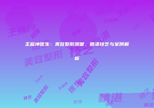 王彦坤医生：美容整形翘楚，精湛技艺与案例解析