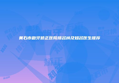 黄石市龅牙矫正医院排名榜及知名医生推荐