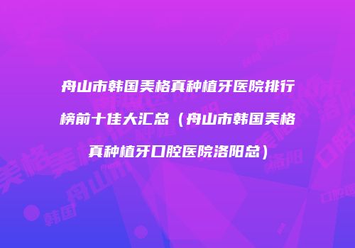 舟山市韩国美格真种植牙医院排行榜前十佳大汇总（舟山市韩国美格真种植牙口腔医院洛阳总）