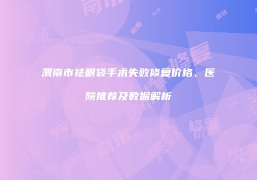 渭南市祛眼袋手术失败修复价格、医院推荐及数据解析