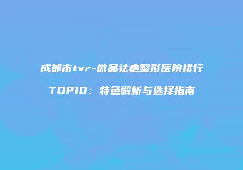 成都市tvr-微晶祛疤整形医院排行TOP10：特色解析与选择指南