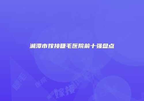 湘潭市嫁接睫毛医院前十强盘点