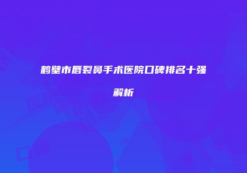 鹤壁市唇裂鼻手术医院口碑排名十强解析