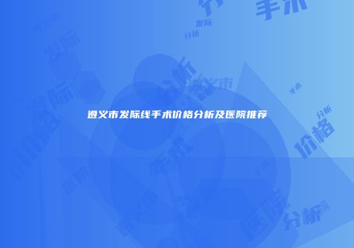 遵义市发际线手术价格分析及医院推荐