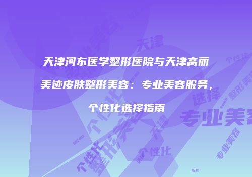 天津河东医学整形医院与天津高丽美迹皮肤整形美容:专业美容服务,个性化选择指南