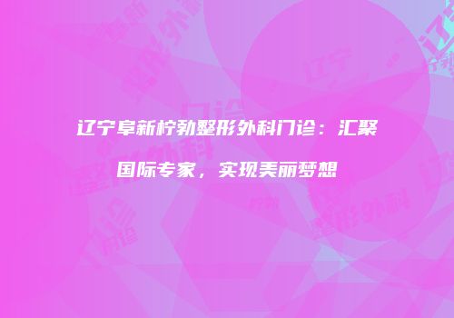 辽宁阜新柠勃整形外科门诊：汇聚国际专家，实现美丽梦想