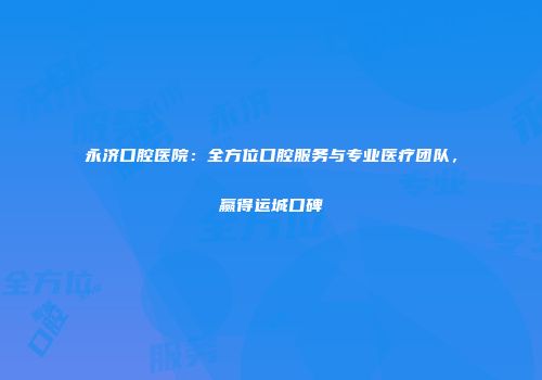 永济口腔医院：全方位口腔服务与专业医疗团队，赢得运城口碑