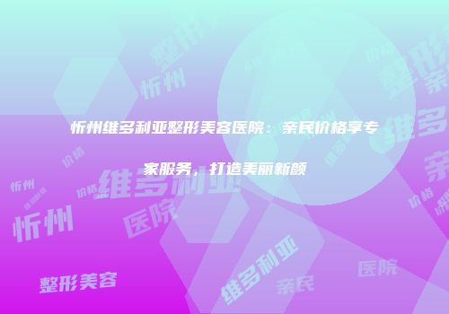 忻州维多利亚整形美容医院：亲民价格享专家服务，打造美丽新颜