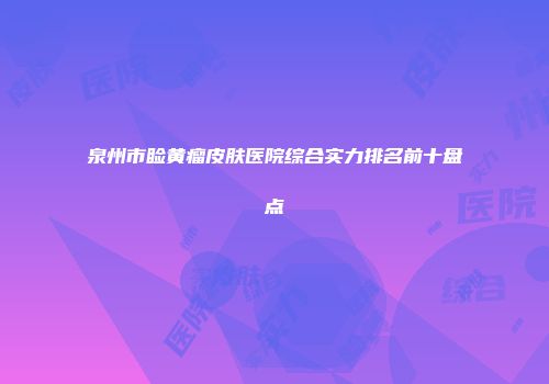 泉州市睑黄瘤皮肤医院综合实力排名前十盘点