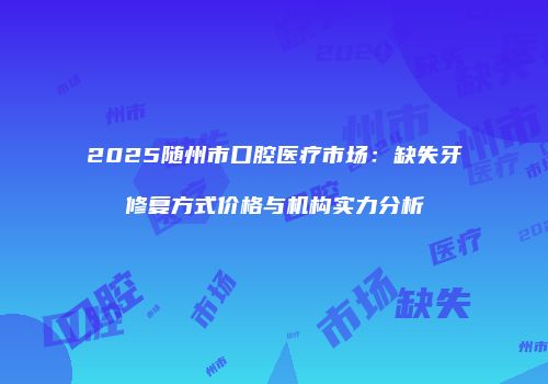 2025随州市口腔医疗市场：缺失牙修复方式价格与机构实力分析