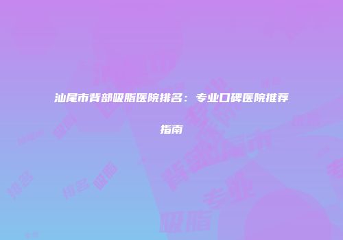 汕尾市背部吸脂医院排名：专业口碑医院推荐指南