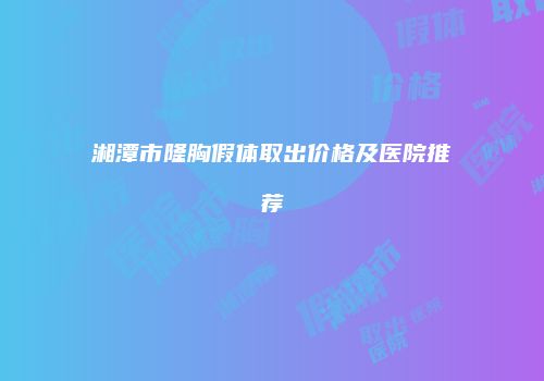 湘潭市隆胸假体取出价格及医院推荐