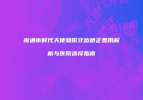 南通市时代天使隐形牙齿矫正费用解析与医院选择指南