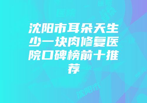 沈阳市耳朵天生少一块肉修复医院口碑榜前十推荐