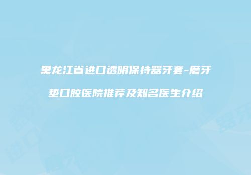 黑龙江省进口透明保持器牙套-磨牙垫口腔医院推荐及知名医生介绍