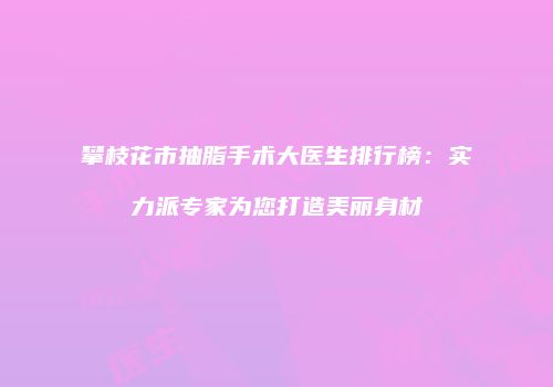攀枝花市抽脂手术大医生排行榜:实力派专家为您打造美丽身材