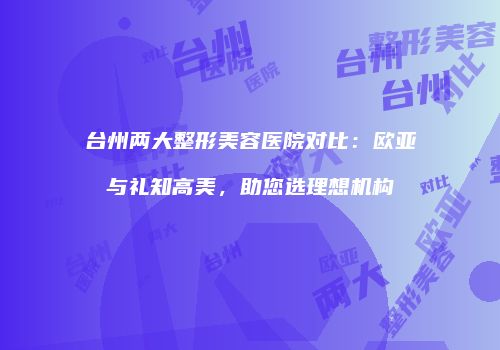 台州两大整形美容医院对比：欧亚与礼知高美，助您选理想机构