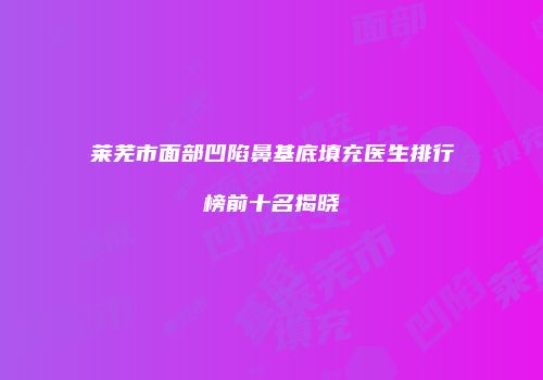 莱芜市面部凹陷鼻基底填充医生排行榜前十名揭晓