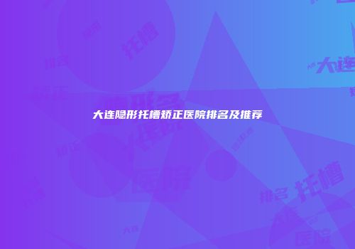 大连隐形托槽矫正医院排名及推荐