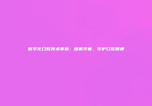 数字化口腔技术革新：缓解牙疼，守护口腔健康