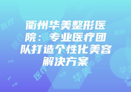 衢州华美整形医院：专业医疗团队打造个性化美容解决方案