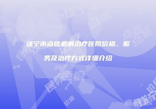 遂宁市点痣疤痕治疗医院价格、服务及治疗方式详细介绍