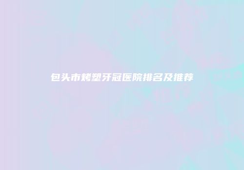 包头市烤塑牙冠医院排名及推荐