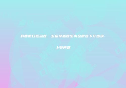 黔西南口腔名医：五位卓越医生为您解忧下牙齿顶-上颚问题