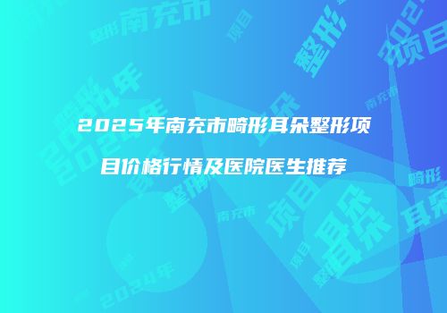 2025年南充市畸形耳朵整形项目价格行情及医院医生推荐