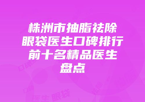 株洲市抽脂祛除眼袋医生口碑排行前十名精品医生盘点