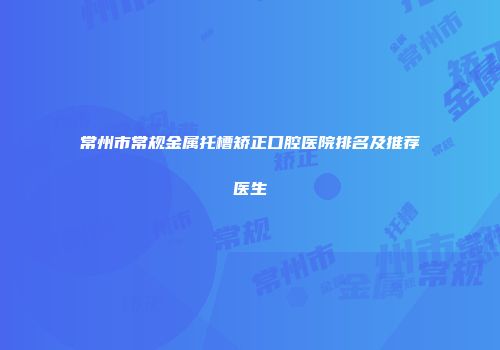 常州市常规金属托槽矫正口腔医院排名及推荐医生