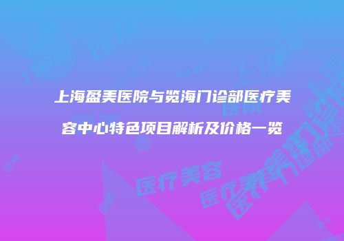 上海盈美医院与览海门诊部医疗美容中心特色项目解析及价格一览