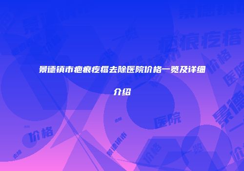 景德镇市疤痕疙瘩去除医院价格一览及详细介绍