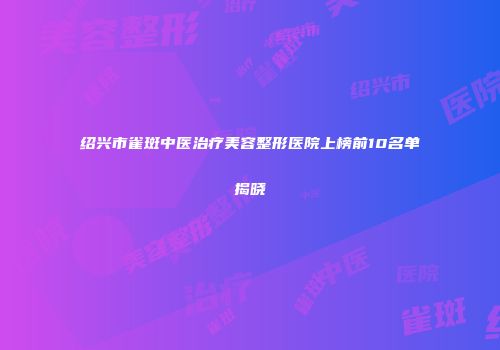 绍兴市雀斑中医治疗美容整形医院上榜前10名单揭晓