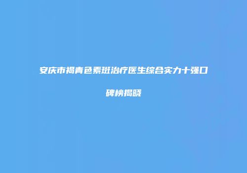 安庆市褐青色素斑治疗医生综合实力十强口碑榜揭晓