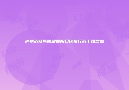 郴州市紧肤除皱医院口碑排行前十强盘点
