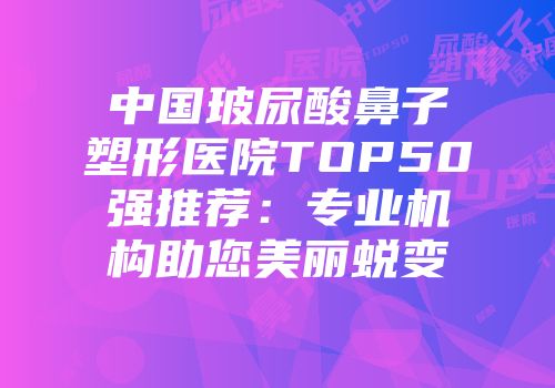 中国玻尿酸鼻子塑形医院TOP50强推荐：专业机构助您美丽蜕变