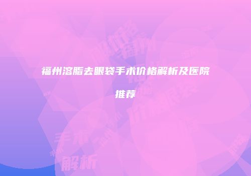 福州溶脂去眼袋手术价格解析及医院推荐