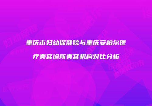 重庆市妇幼保健院与重庆安柏尔医疗美容诊所美容机构对比分析