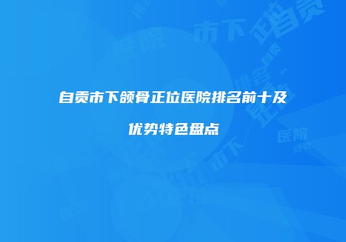 自贡市下颌骨正位医院排名前十及优势特色盘点