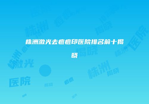 株洲激光去痘痘印医院排名前十揭晓