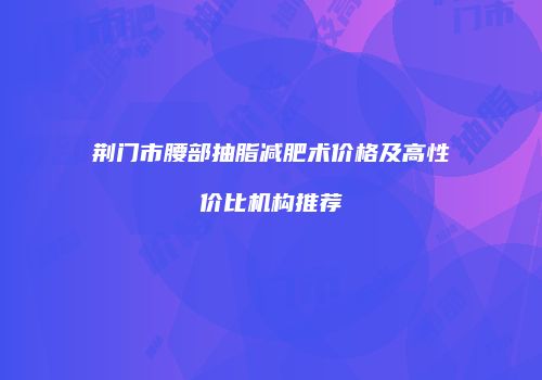 荆门市腰部抽脂减肥术价格及高性价比机构推荐