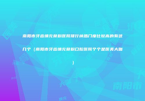 南阳市牙齿填充骨粉医院排行榜热门度比较高的有这几个（南阳市牙齿填充骨粉口腔医院个个是医美大咖）