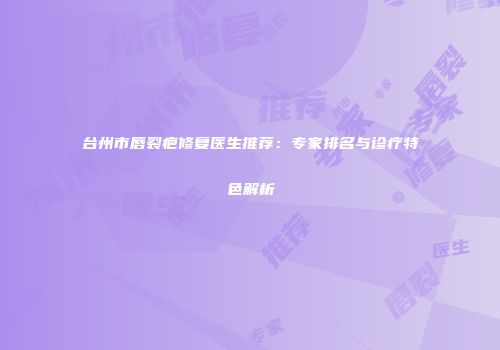 台州市唇裂疤修复医生推荐：专家排名与诊疗特色解析