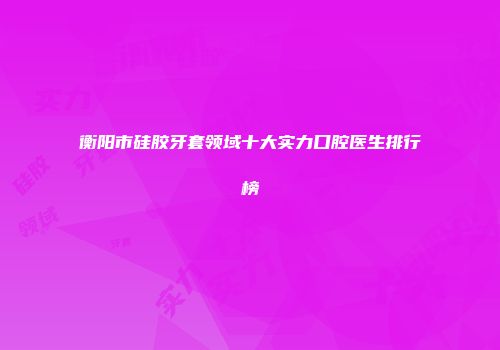 衡阳市硅胶牙套领域十大实力口腔医生排行榜