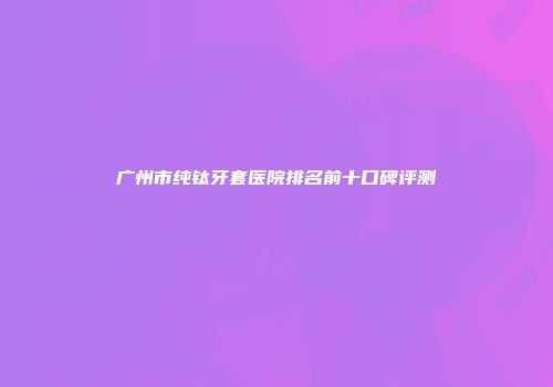 广州市纯钛牙套医院排名前十口碑评测