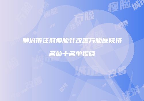 聊城市注射瘦脸针改善方脸医院排名前十名单揭晓