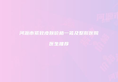 河源市紧致皮肤价格一览及整形医院医生推荐